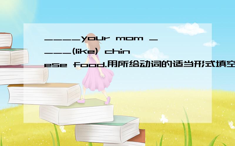 ____your mom ____(like) chinese food.用所给动词的适当形式填空,完成句子!