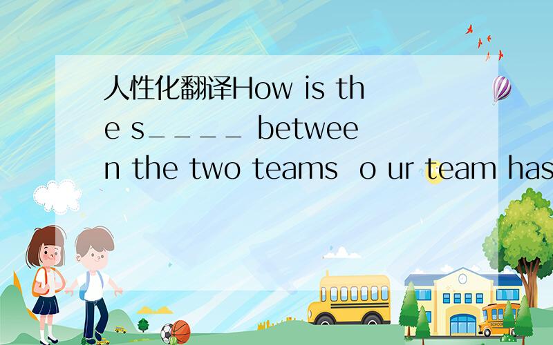 人性化翻译How is the s____ between the two teams  o ur team has got one more goal than the japanese team