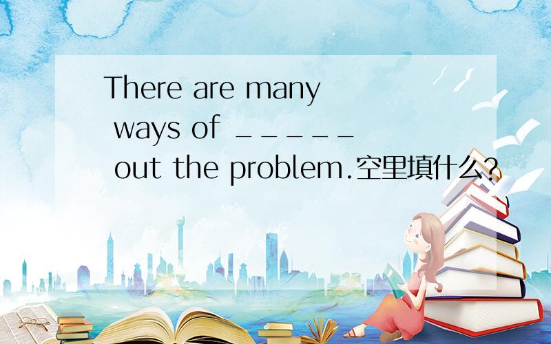 There are many ways of _____ out the problem.空里填什么?