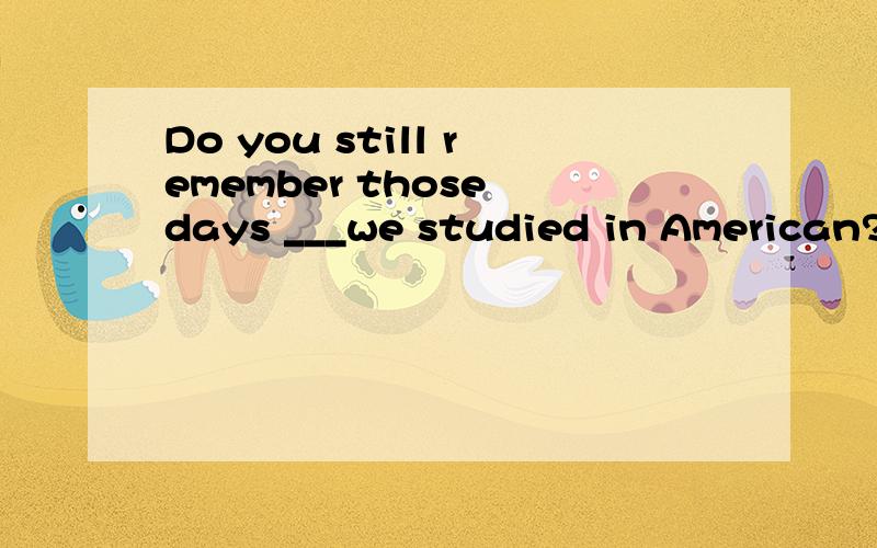 Do you still remember those days ___we studied in American?