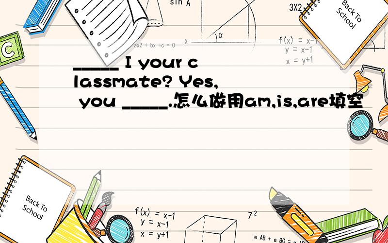_____ I your classmate? Yes, you _____.怎么做用am,is,are填空