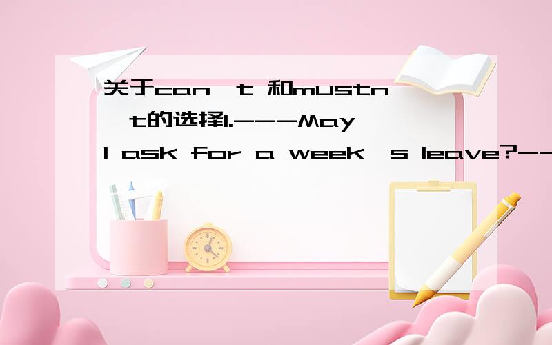 关于can't 和mustn't的选择1.---May I ask for a week's leave?----No,you ( ).We'll be very busy this week.答案是mustn't而不选can2.You ( ) not go now.You must stay here till 5 答案是can而不选must我觉得这两句意思差不多啊,所