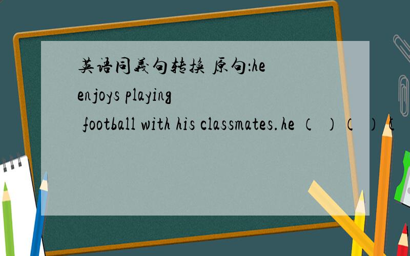 英语同义句转换 原句：he enjoys playing football with his classmates.he （ ）（ ）（ ）（ ）playing football with his classmates.