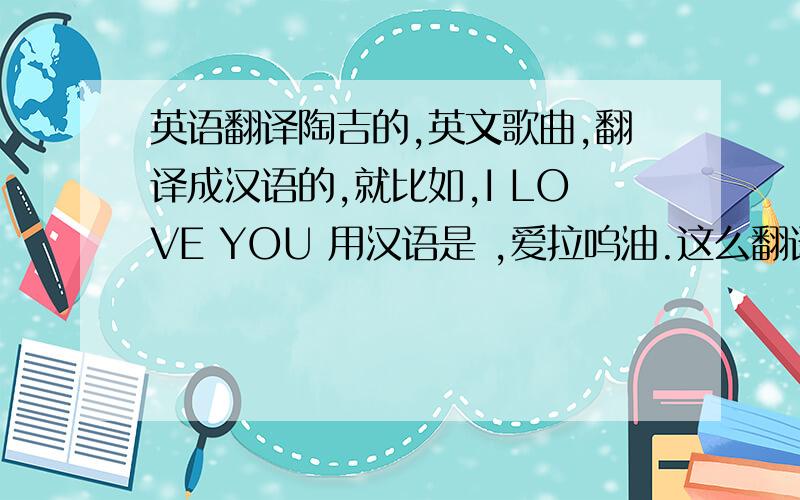 英语翻译陶吉的,英文歌曲,翻译成汉语的,就比如,I LOVE YOU 用汉语是 ,爱拉呜油.这么翻译.