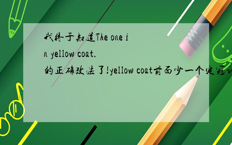 我终于知道The one in yellow coat.的正确改法了!yellow coat前面少一个定冠词the因为前面的The one是特指～主谓要一致