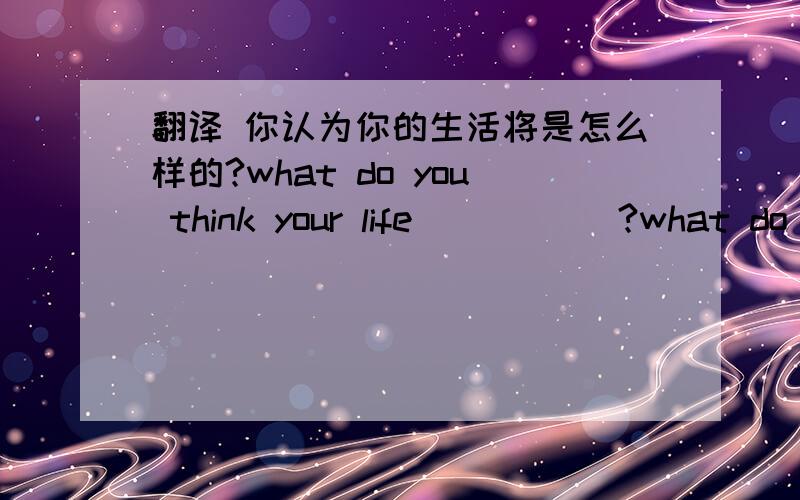 翻译 你认为你的生活将是怎么样的?what do you think your life （ ）（ ）?what do you think your life （ ）（ ） like？