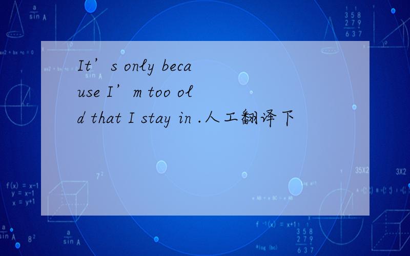 It’s only because I’m too old that I stay in .人工翻译下