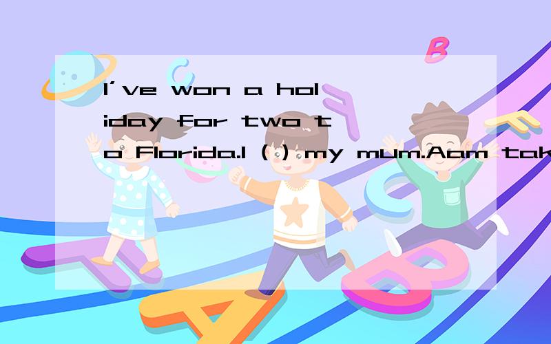I’ve won a holiday for two to Florida.I ( ) my mum.Aam taking Bhave taken Ctake Dwill have takenI’ve won a holiday for two to Florida.I ( ) my mum.Aam taking Bhave taken Ctake Dwill have taken