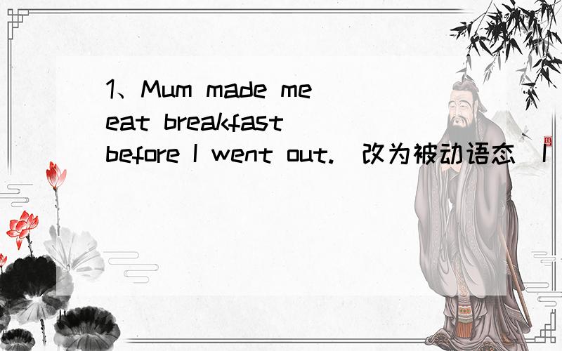 1、Mum made me eat breakfast before I went out.(改为被动语态)I _____ _____ _____ eat breakfast before I went out.2、Tom filled the cups with hot water.(改为被动)The cups _____ _____ _____ hot water.这里是填were filled with 么3、It i