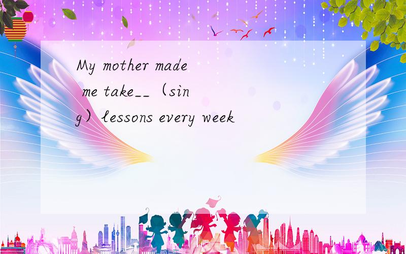 My mother made me take__（sing）lessons every week