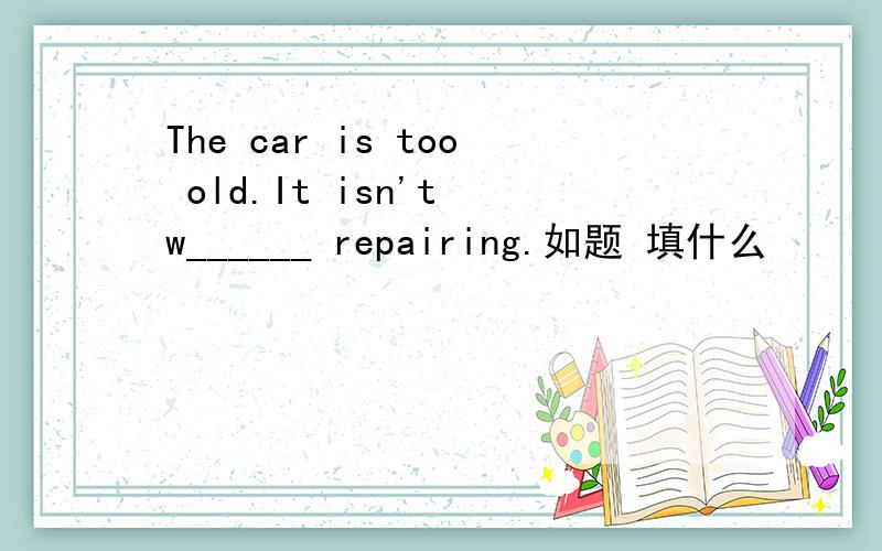The car is too old.It isn't w______ repairing.如题 填什么