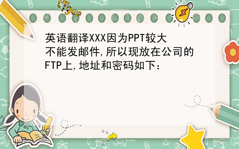 英语翻译XXX因为PPT较大不能发邮件,所以现放在公司的FTP上,地址和密码如下：