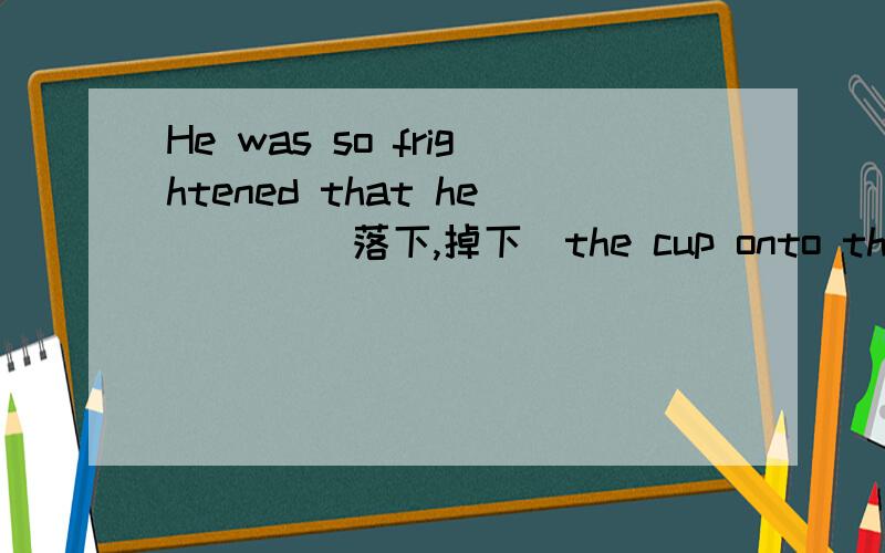 He was so frightened that he ___(落下,掉下）the cup onto the floor