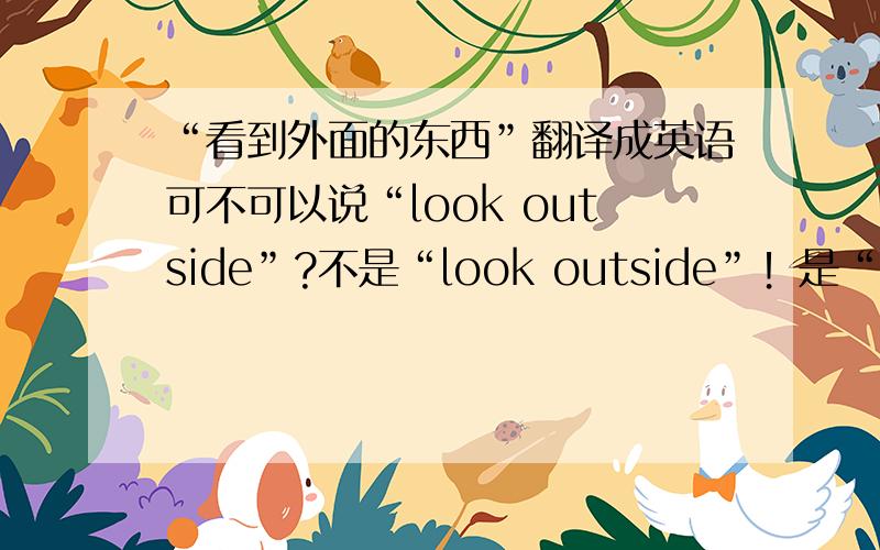 “看到外面的东西”翻译成英语可不可以说“look outside”?不是“look outside”！是“see outside”！