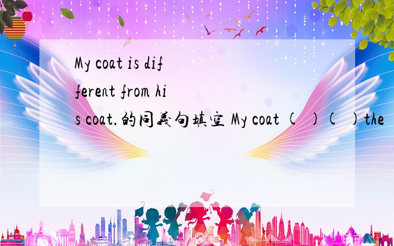 My coat is different from his coat.的同义句填空 My coat ( )( )the ( ) ( ) his coat.