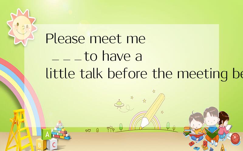 Please meet me ___to have a little talk before the meeting begin.添什么短语