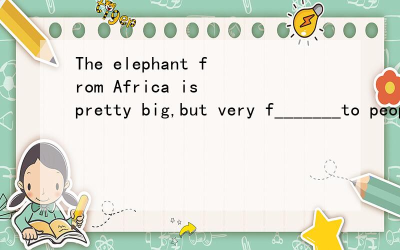The elephant from Africa is pretty big,but very f_______to peopel.