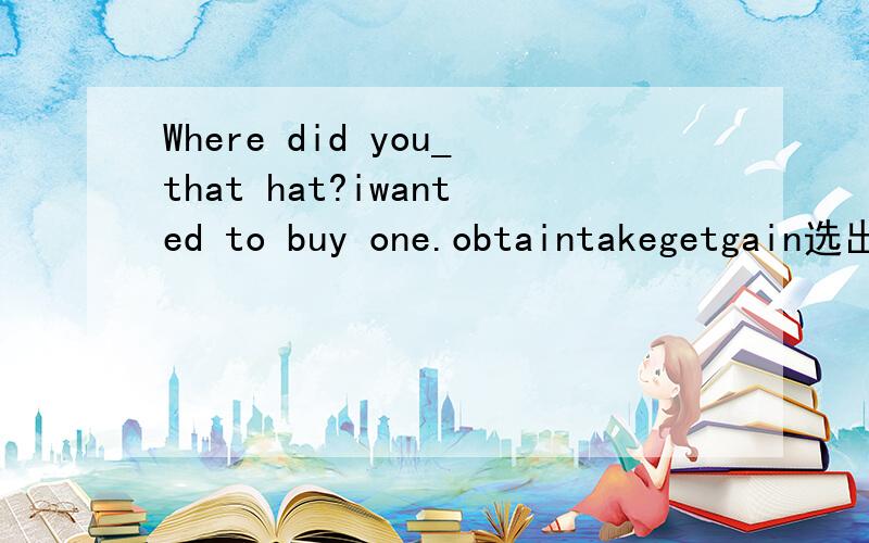 Where did you_that hat?iwanted to buy one.obtaintakegetgain选出正确答案给出理由并翻译