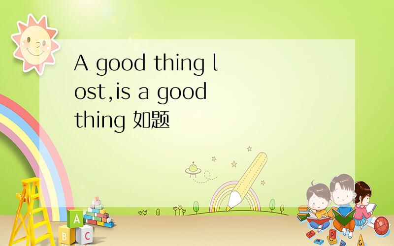 A good thing lost,is a good thing 如题