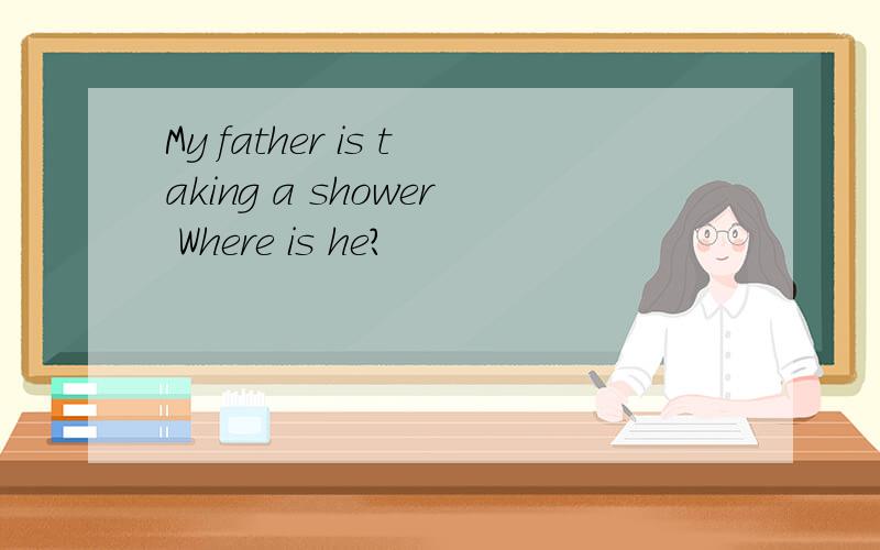 My father is taking a shower Where is he?