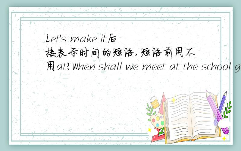 Let's make it后接表示时间的短语,短语前用不用at?When shall we meet at the school gate?Let's make ___ a quarter to eight.A./ B.it at C.at D.it答案是选D,我想知道为什么B不可以,at后接表示时间的短语应该没错吧.Taym