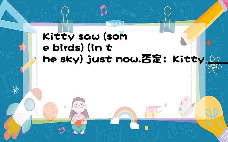 Kitty saw (some birds) (in the sky) just now.否定：Kitty ____ _____birds in the sky just now.一般：____Kitty___ _____birds in the sky just now?括号1;____ ____Kitty_____in the sky just now?括号2;______ ______Kitty _____some birds just now?2,