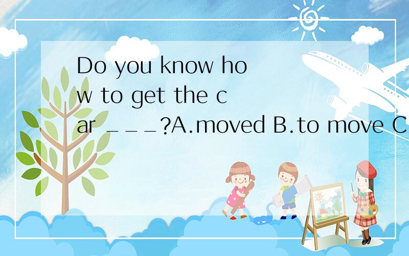 Do you know how to get the car ___?A.moved B.to move C.moving D.move 选哪个,为什么?monica couldn't get the car ------,for it was too cold,so she had to take the subway instead.为什么填moved 而不是moving