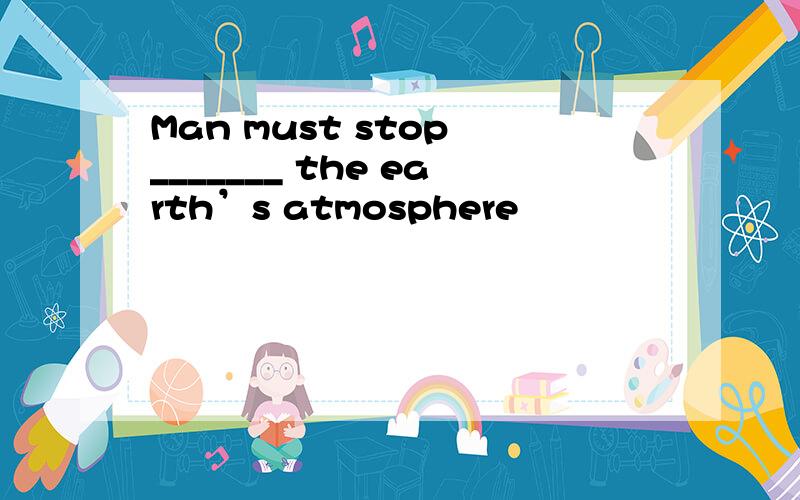 Man must stop _______ the earth’s atmosphere