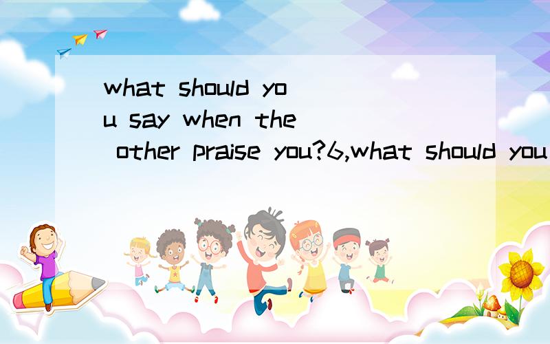 what should you say when the other praise you?6,what should you do when you get gifts from others?7.what should you say with your friend tell you some sad news?8.what should you sad when you want to get other