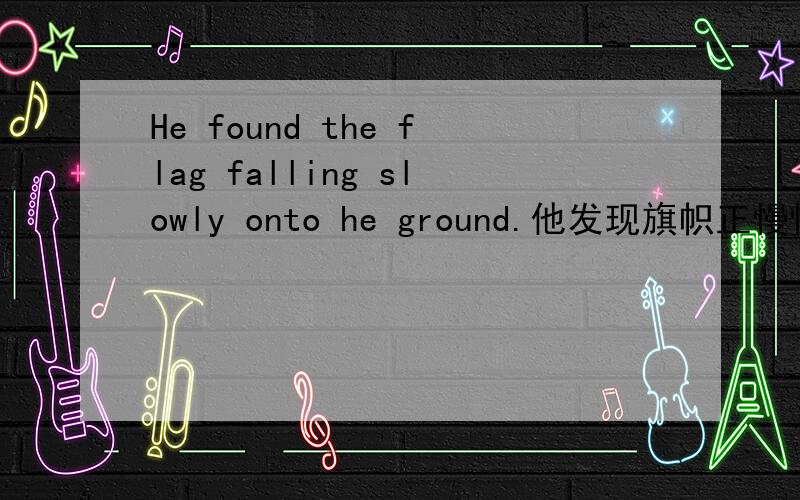 He found the flag falling slowly onto he ground.他发现旗帜正慢慢地向地上飘落.