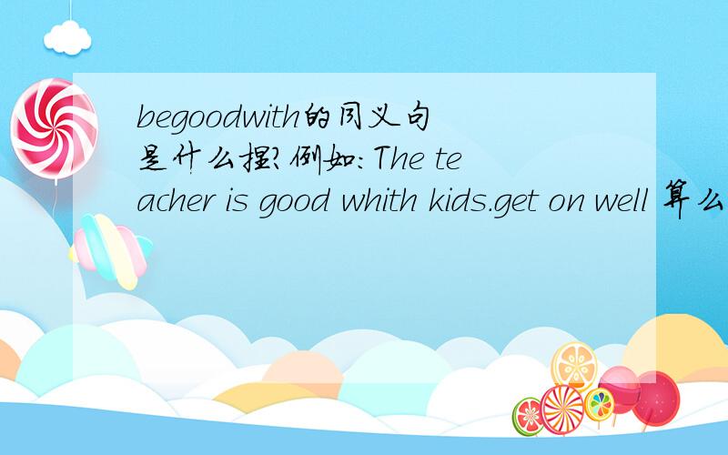 begoodwith的同义句是什么捏?例如：The teacher is good whith kids.get on well 算么？
