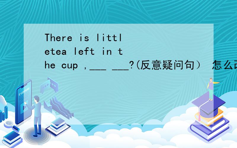 There is littletea left in the cup ,___ ___?(反意疑问句） 怎么改?