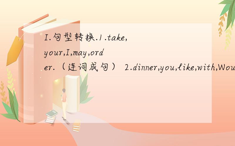 I.句型转换.1.take,your,I,may,order.（连词成句） 2.dinner,you,like,with,Would,me,to,have.（连词成句） 3.for,what,eat,you,like,would,to,lunch.（连词成句） 4.问：今晚和我们一起出去吃馆子好吗?答：好,我愿意.（