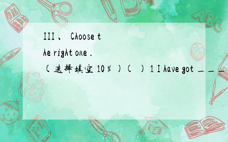III 、 Choose the right one .(选择填空 10 % )( ) 1 I have got ____________ news from my friend .Do you want to know A a very good B any C a piece of D two pieces ( ) 2 ___________ room is on the 5th floor .A Lucy and Lily B Lucy and Lily’s C L