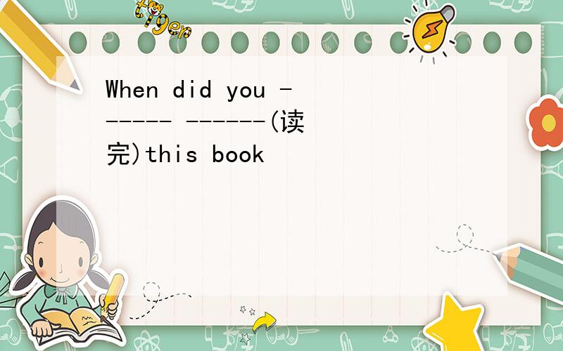 When did you ------ ------(读完)this book