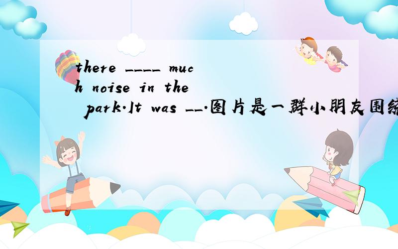 there ____ much noise in the park.It was __.图片是一群小朋友围绕着一个花坛玩儿