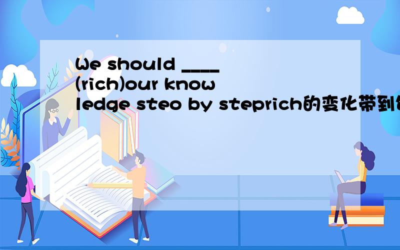 We should ____(rich)our knowledge steo by steprich的变化带到句中