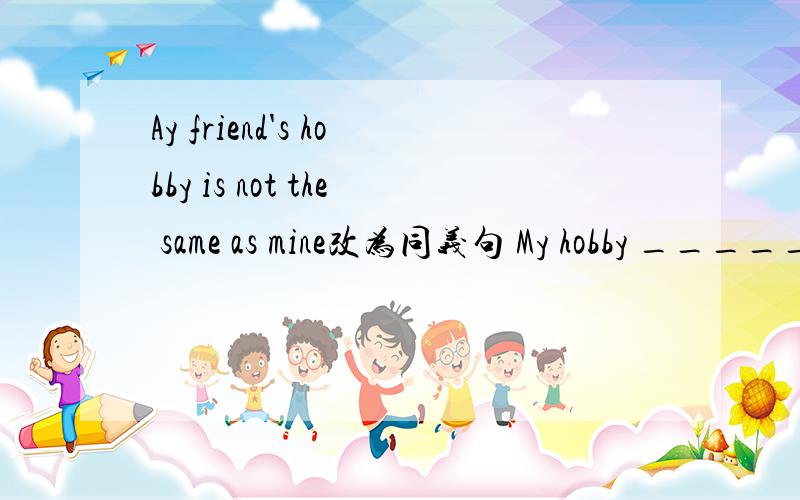 Ay friend's hobby is not the same as mine改为同义句 My hobby _________ _________ _________ my ________Tom is taller than any other student in his class.Tom is _________ _________ in his class.