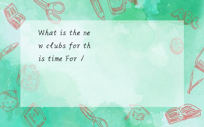 What is the new clubs for this time For /