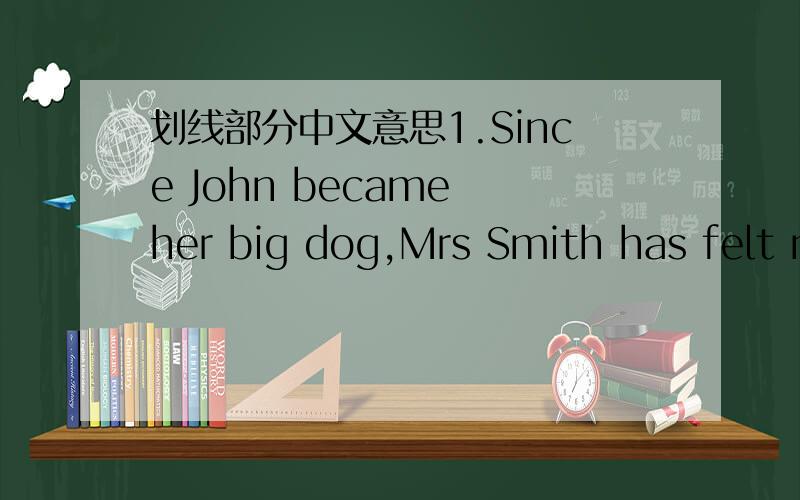 划线部分中文意思1.Since John became her big dog,Mrs Smith has felt much safer than before.这里的