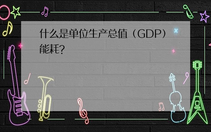 什么是单位生产总值（GDP）能耗?