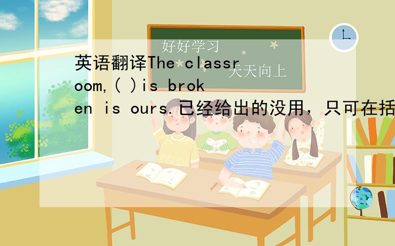 英语翻译The classroom,( )is broken is ours.已经给出的没用，只可在括号内填一个词