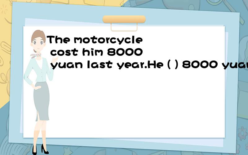 The motorcycle cost him 8000 yuan last year.He ( ) 8000 yuan ( ) the motorcycle last year.怎么填The motorcycle cost him 8000 yuan last year.(保持原句意思）He ( ) 8000 yuan ( ) the motorcycle last year.