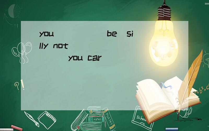 you____ (be)silly not _________you car