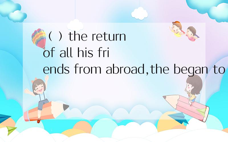 （ ）the return of all his friends from abroad,the began to share their experience with himA With B On C For D In说原因我是想知道原因