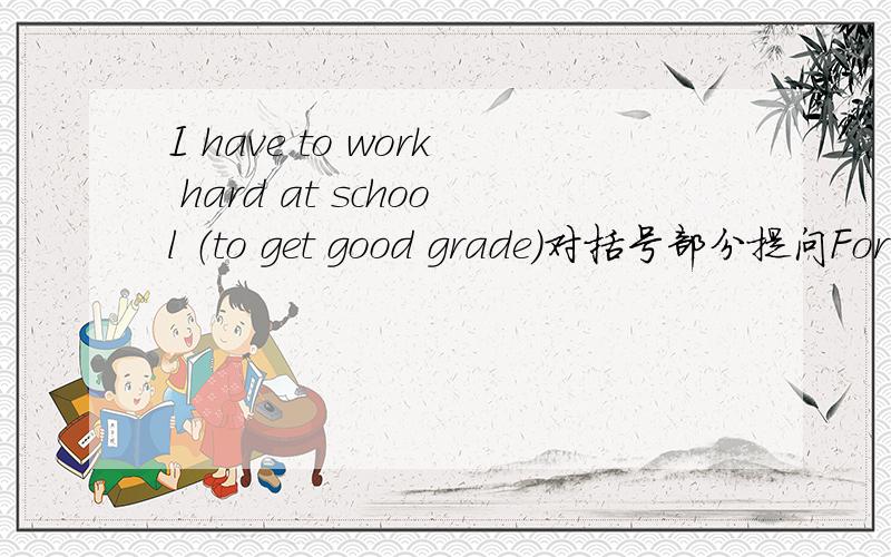 I have to work hard at school （to get good grade）对括号部分提问For （ ）（ ）you （ ）（ ）work hard at school