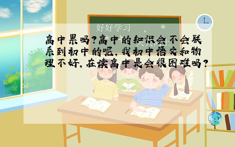 高中累吗?高中的知识会不会联系到初中的呢,我初中语文和物理不好,在读高中是会很困难吗?