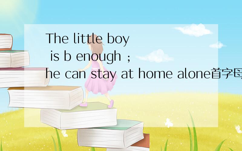 The little boy is b enough ;he can stay at home alone首字母填空