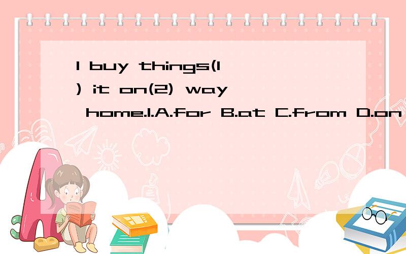 I buy things(1) it on(2) way home.1.A.for B.at C.from D.on 2.A.our B.theirC.your D.my