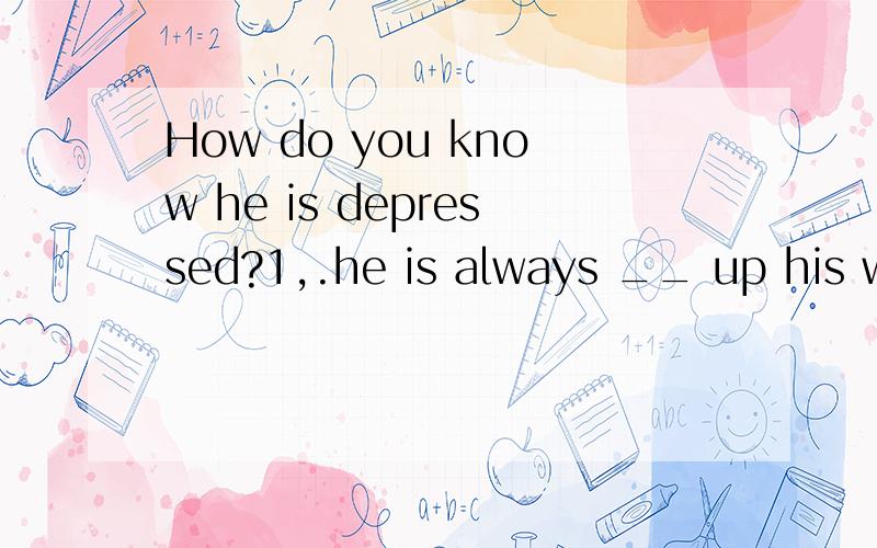 How do you know he is depressed?1,.he is always __ up his wordsA.mixing B.cutting c.adding D.working